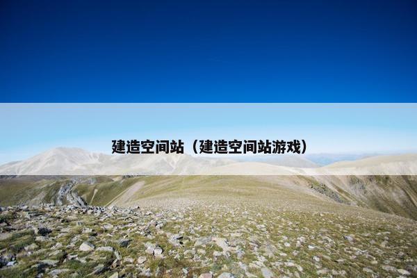 建造空间站(建造空间站游戏) 建造空间站(建造空间站游戏)