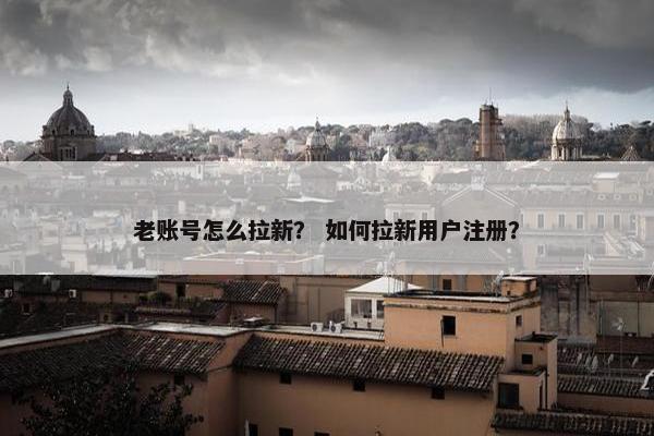 老账号怎么拉新? 如何拉新用户注册?
