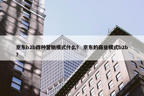 京东b2b四种营销模式什么? 京东的商业模式b2b? 京东b2b四种营销模式什么? 京东的商业模式b2b?
