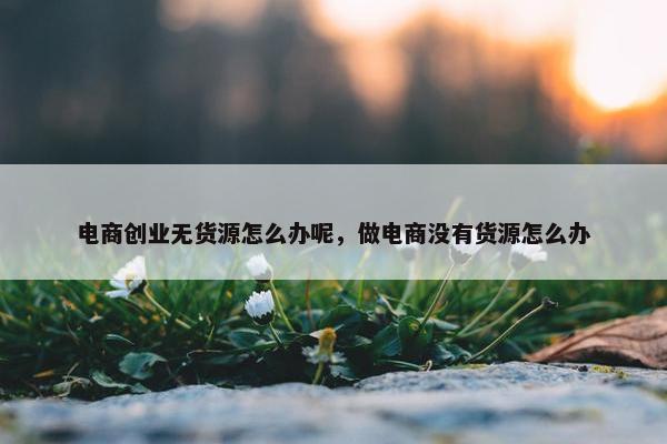 电商创业无货源怎么办呢，做电商没有货源怎么办