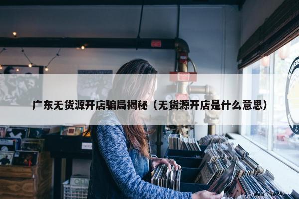 广东无货源开店骗局揭秘(无货源开店是什么意思)