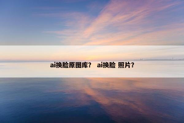 ai换脸原图库？ ai换脸 照片？