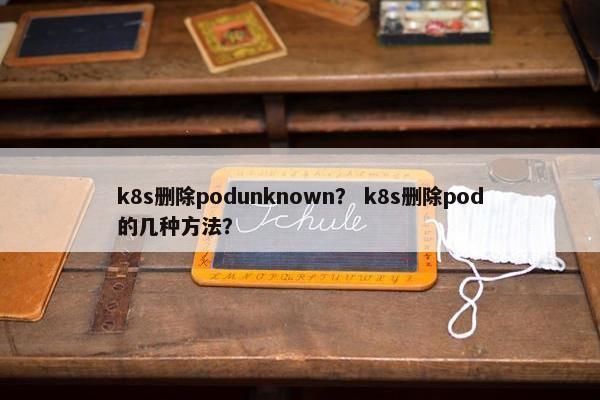 k8s删除podunknown? k8s删除pod的几种方法?