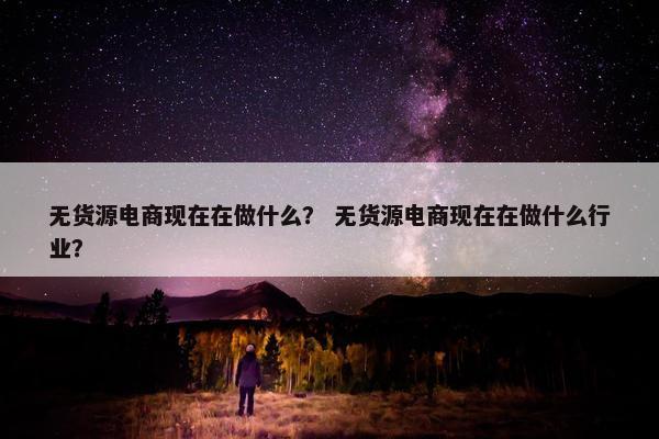 无货源电商现在在做什么？ 无货源电商现在在做什么行业？