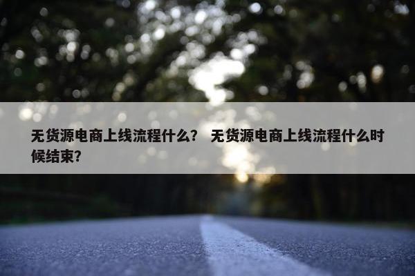无货源电商上线流程什么? 无货源电商上线流程什么时候结束? 无货源电商上线流程什么? 无货源电商上线流程什么时候结束?