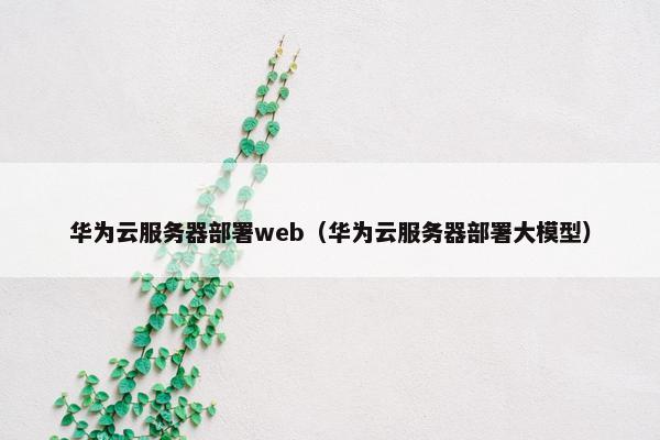 华为云服务器部署web（华为云服务器部署大模型）