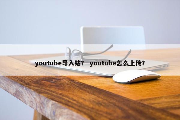 youtube导入站？ youtube怎么上传？