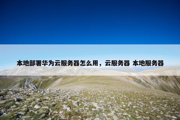 本地部署华为云服务器怎么用，云服务器 本地服务器