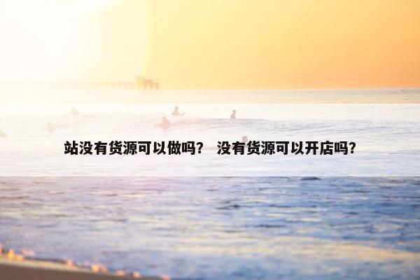站没有货源可以做吗？ 没有货源可以开店吗？