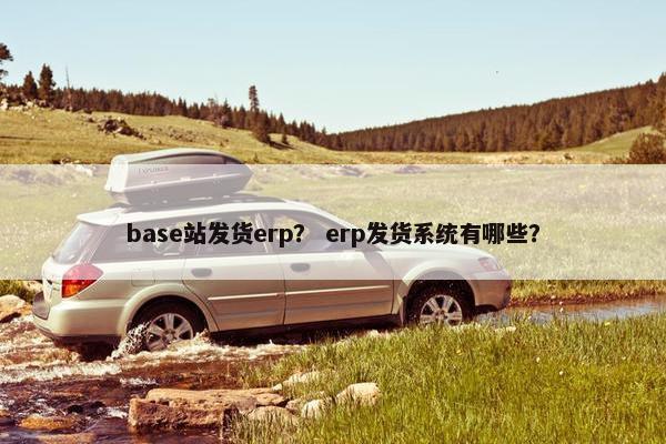 base站发货erp？ erp发货系统有哪些？