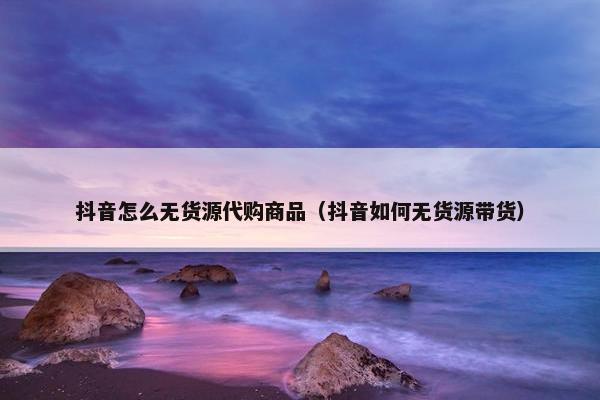 抖音怎么无货源代购商品（抖音如何无货源带货）