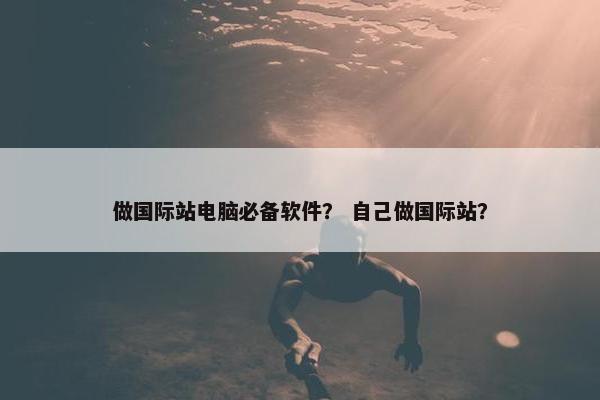 做国际站电脑必备软件? 自己做国际站? 做国际站电脑必备软件? 自己做国际站?