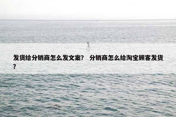 发货给分销商怎么发文案？ 分销商怎么给淘宝顾客发货？