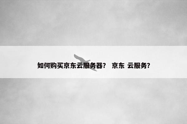 如何购买京东云服务器？ 京东 云服务？