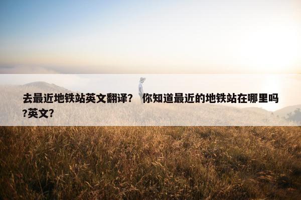 去最近地铁站英文翻译？ 你知道最近的地铁站在哪里吗?英文？