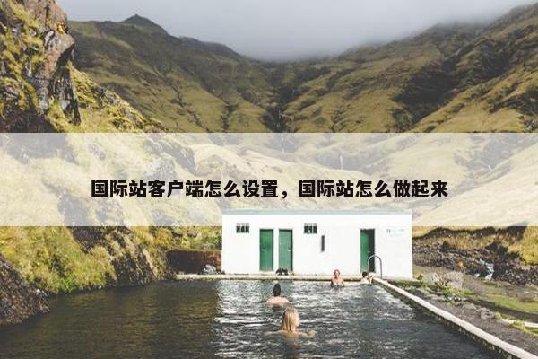 国际站客户端怎么设置，国际站怎么做起来