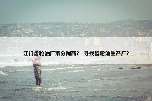 江门齿轮油厂家分销商？ 寻找齿轮油生产厂？