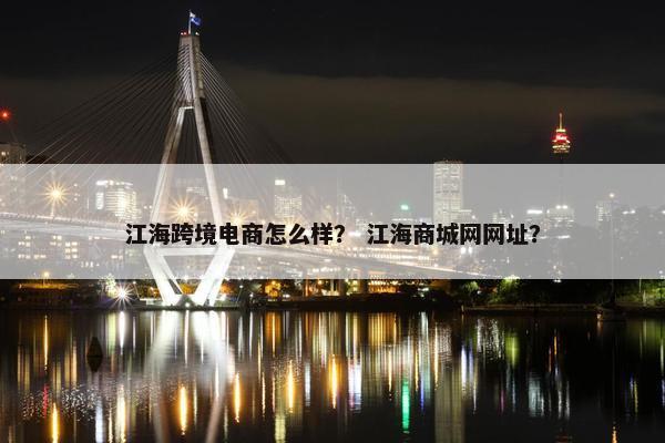 江海跨境电商怎么样？ 江海商城网网址？