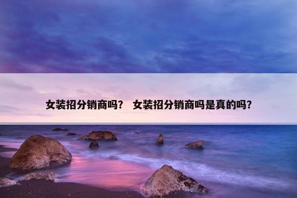 女装招分销商吗？ 女装招分销商吗是真的吗？