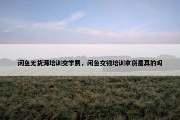 闲鱼无货源培训交学费，闲鱼交钱培训拿货是真的吗