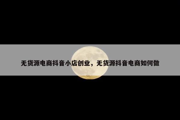 无货源电商抖音小店创业,无货源抖音电商如何做 无货源电商抖音小店创业,无货源抖音电商如何做