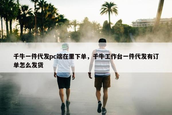 千牛一件代发pc端在里下单,千牛工作台一件代发有订单怎么发货 千牛一件代发pc端在里下单,千牛工作台一件代发有订单怎么发货