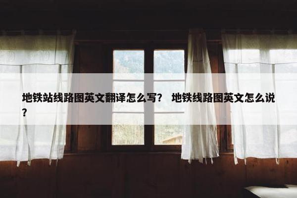 地铁站线路图英文翻译怎么写？ 地铁线路图英文怎么说？