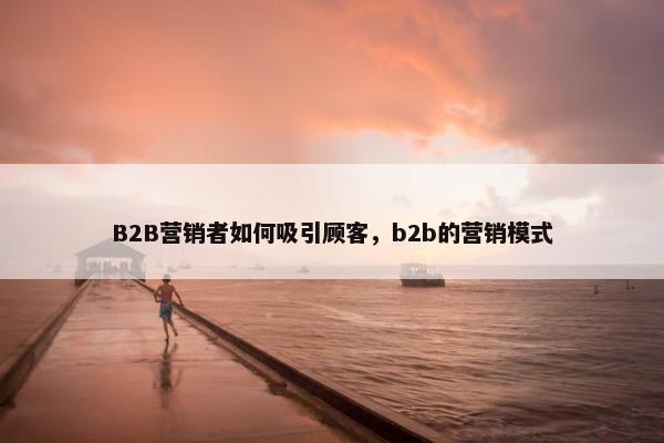 B2B营销者如何吸引顾客，b2b的营销模式