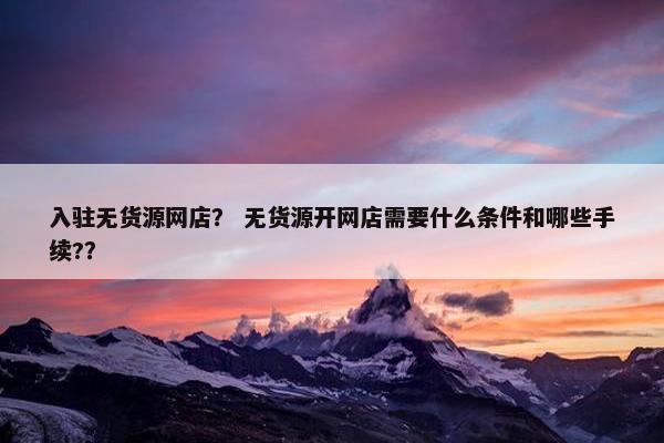 入驻无货源网店? 无货源开网店需要什么条件和哪些手续?? 入驻无货源网店? 无货源开网店需要什么条件和哪些手续??