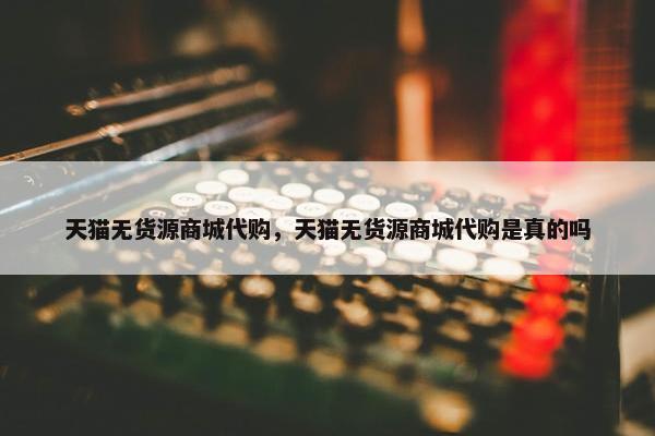 天猫无货源商城代购，天猫无货源商城代购是真的吗
