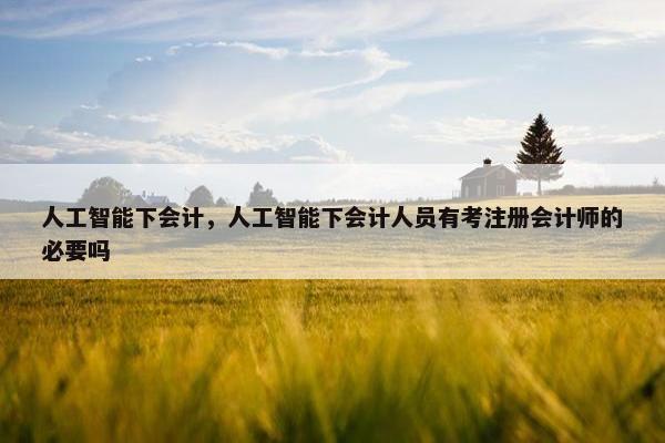人工智能下会计，人工智能下会计人员有考注册会计师的必要吗