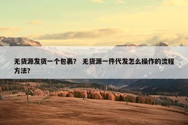 无货源发货一个包裹？ 无货源一件代发怎么操作的流程方法？
