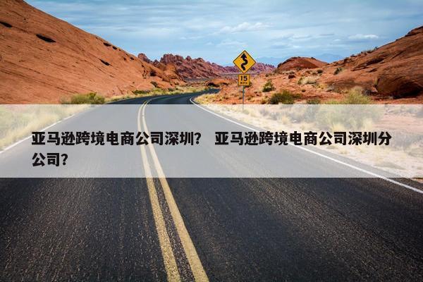亚马逊跨境电商公司深圳? 亚马逊跨境电商公司深圳分公司? 亚马逊跨境电商公司深圳? 亚马逊跨境电商公司深圳分公司?