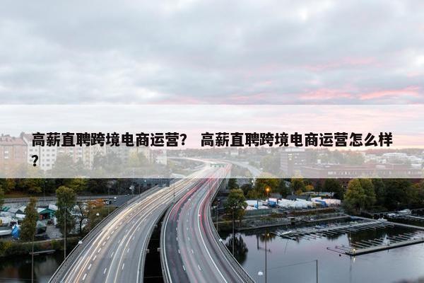 高薪直聘跨境电商运营？ 高薪直聘跨境电商运营怎么样？