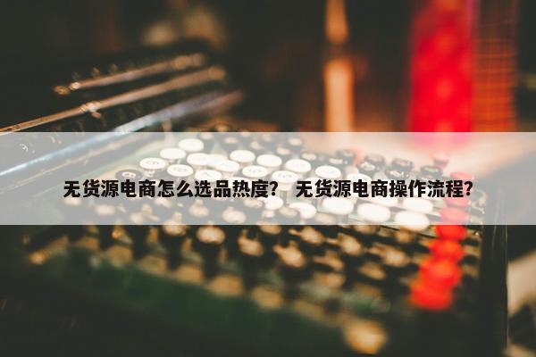 无货源电商怎么选品热度？ 无货源电商操作流程？
