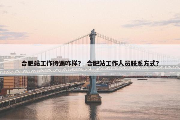 合肥站工作待遇咋样？ 合肥站工作人员联系方式？