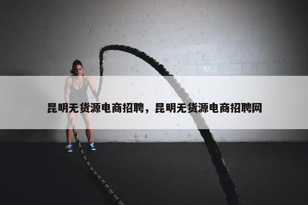 昆明无货源电商招聘，昆明无货源电商招聘网