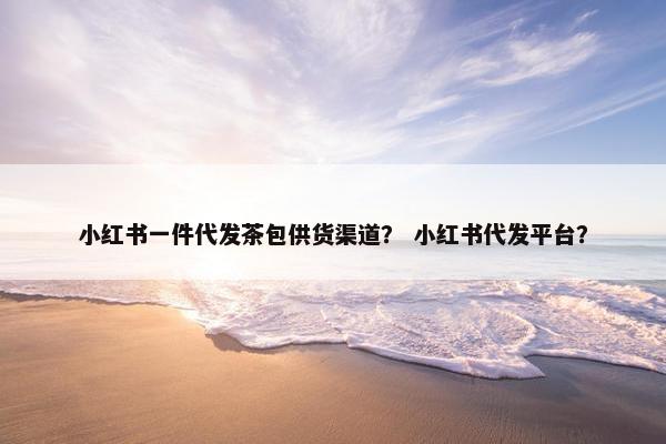 小红书一件代发茶包供货渠道？ 小红书代发平台？