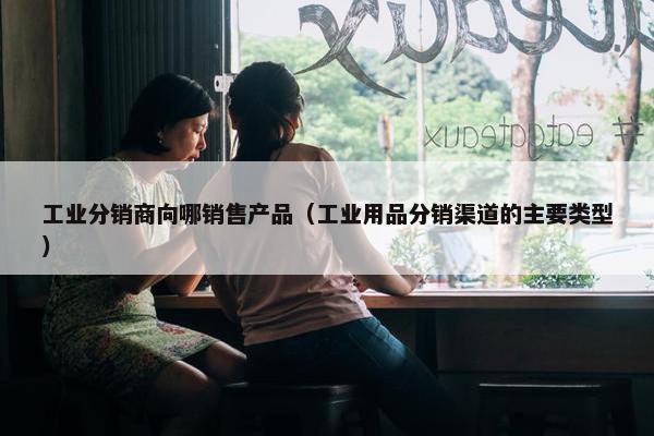 工业分销商向哪销售产品（工业用品分销渠道的主要类型）