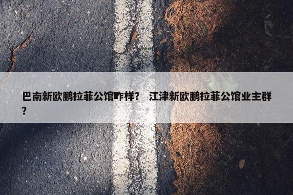 巴南新欧鹏拉菲公馆咋样？ 江津新欧鹏拉菲公馆业主群？