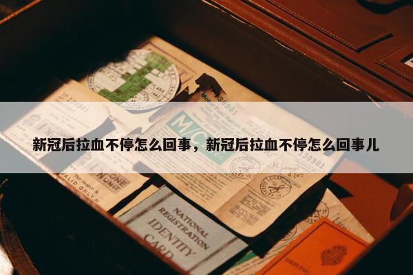 新冠后拉血不停怎么回事，新冠后拉血不停怎么回事儿
