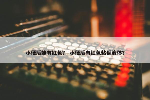 小便后端有红色? 小便后有红色粘稠液体?