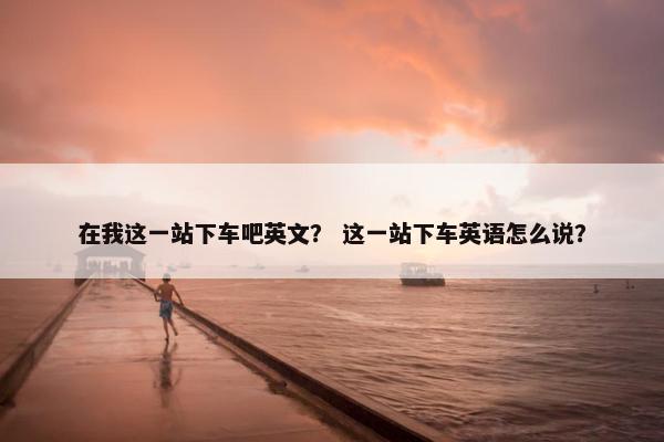 在我这一站下车吧英文？ 这一站下车英语怎么说？