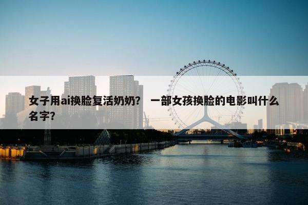 女子用ai换脸复活奶奶？ 一部女孩换脸的电影叫什么名字？