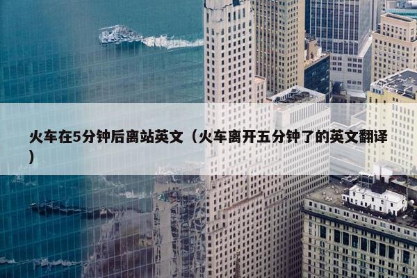 火车在5分钟后离站英文（火车离开五分钟了的英文翻译）