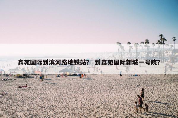 鑫苑国际到滨河路地铁站？ 到鑫苑国际新城一号院？