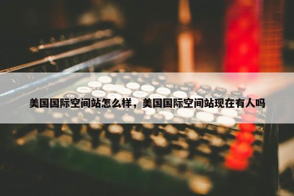美国国际空间站怎么样，美国国际空间站现在有人吗