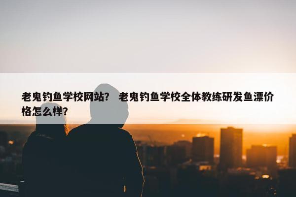 老鬼钓鱼学校网站？ 老鬼钓鱼学校全体教练研发鱼漂价格怎么样？