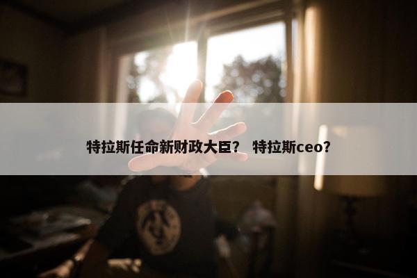 特拉斯任命新财政大臣？ 特拉斯ceo？