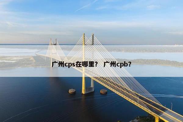 广州cps在哪里？ 广州cpb？